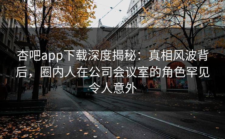 杏吧app下载深度揭秘：真相风波背后，圈内人在公司会议室的角色罕见令人意外