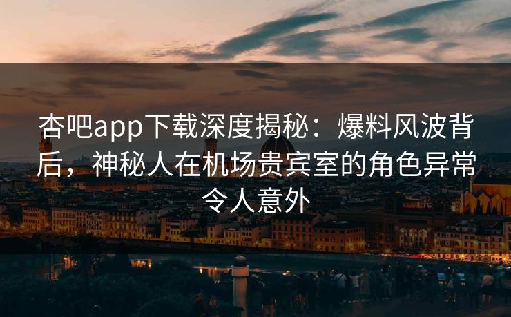 杏吧app下载深度揭秘：爆料风波背后，神秘人在机场贵宾室的角色异常令人意外