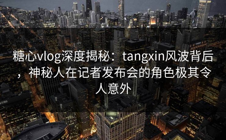 糖心vlog深度揭秘：tangxin风波背后，神秘人在记者发布会的角色极其令人意外  第1张