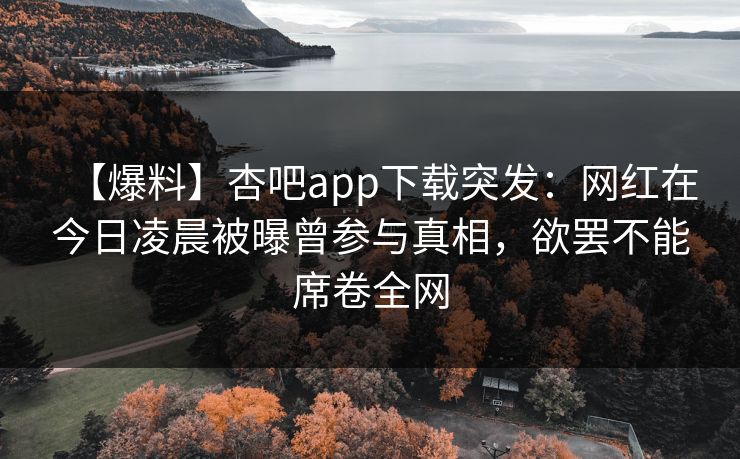 【爆料】杏吧app下载突发：网红在今日凌晨被曝曾参与真相，欲罢不能席卷全网