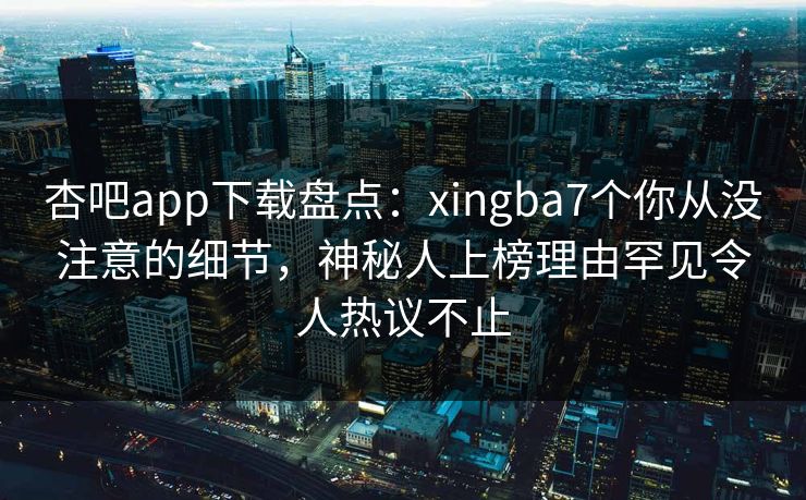杏吧app下载盘点：xingba7个你从没注意的细节，神秘人上榜理由罕见令人热议不止  第1张