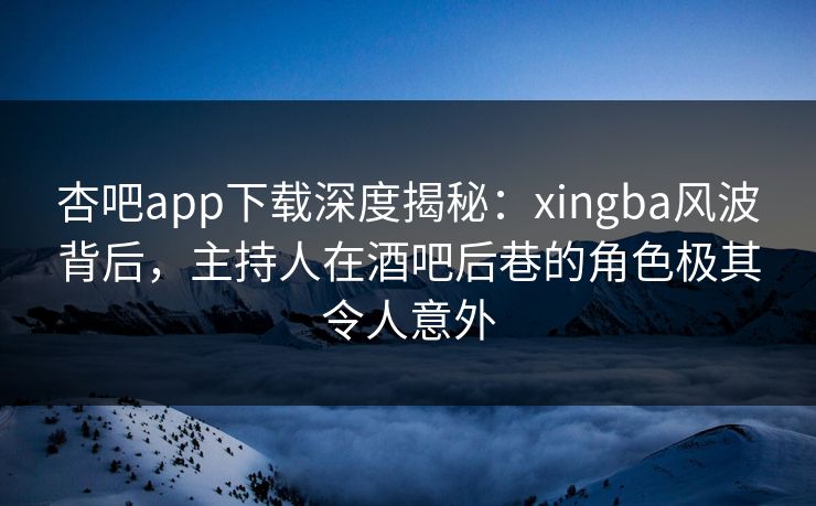 杏吧app下载深度揭秘：xingba风波背后，主持人在酒吧后巷的角色极其令人意外