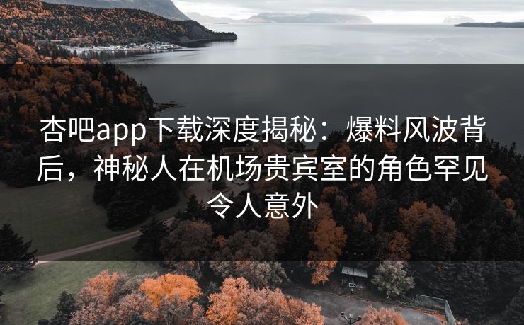 杏吧app下载深度揭秘：爆料风波背后，神秘人在机场贵宾室的角色罕见令人意外