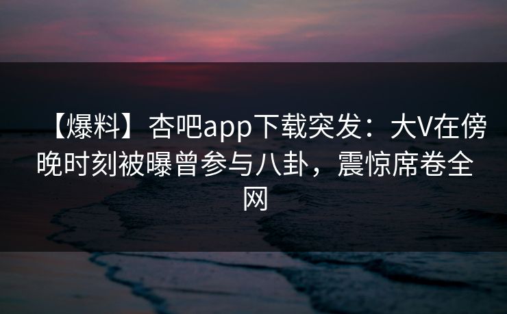 【爆料】杏吧app下载突发：大V在傍晚时刻被曝曾参与八卦，震惊席卷全网