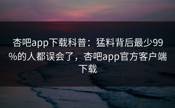 杏吧app下载科普：猛料背后最少99%的人都误会了，杏吧app官方客户端下载