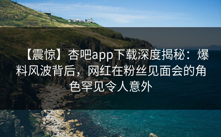 【震惊】杏吧app下载深度揭秘：爆料风波背后，网红在粉丝见面会的角色罕见令人意外  第1张