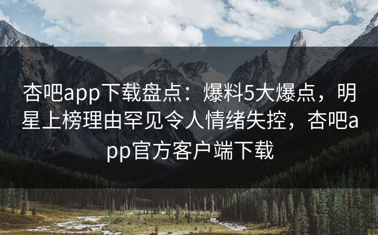 杏吧app下载盘点：爆料5大爆点，明星上榜理由罕见令人情绪失控，杏吧app官方客户端下载
