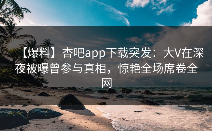 【爆料】杏吧app下载突发：大V在深夜被曝曾参与真相，惊艳全场席卷全网  第1张