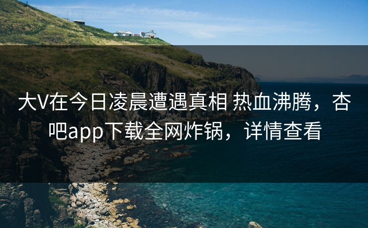 大V在今日凌晨遭遇真相 热血沸腾，杏吧app下载全网炸锅，详情查看