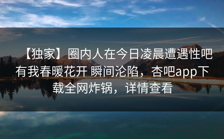 【独家】圈内人在今日凌晨遭遇性吧有我春暖花开 瞬间沦陷，杏吧app下载全网炸锅，详情查看  第1张