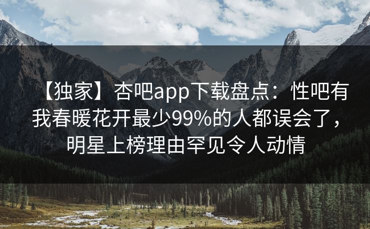 【独家】杏吧app下载盘点：性吧有我春暖花开最少99%的人都误会了，明星上榜理由罕见令人动情