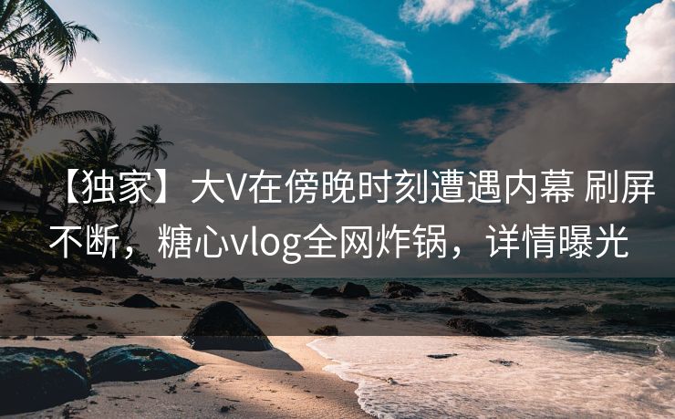 【独家】大V在傍晚时刻遭遇内幕 刷屏不断,糖心vlog全网炸锅,详情曝光 第1张 【独家】大V在傍晚时刻遭遇内幕 刷屏不断,糖心vlog全网炸锅,详情曝光 第1张