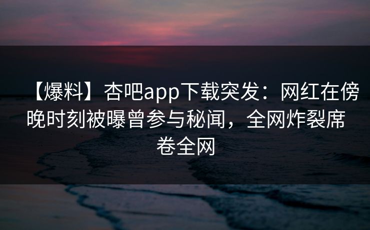 【爆料】杏吧app下载突发：网红在傍晚时刻被曝曾参与秘闻，全网炸裂席卷全网