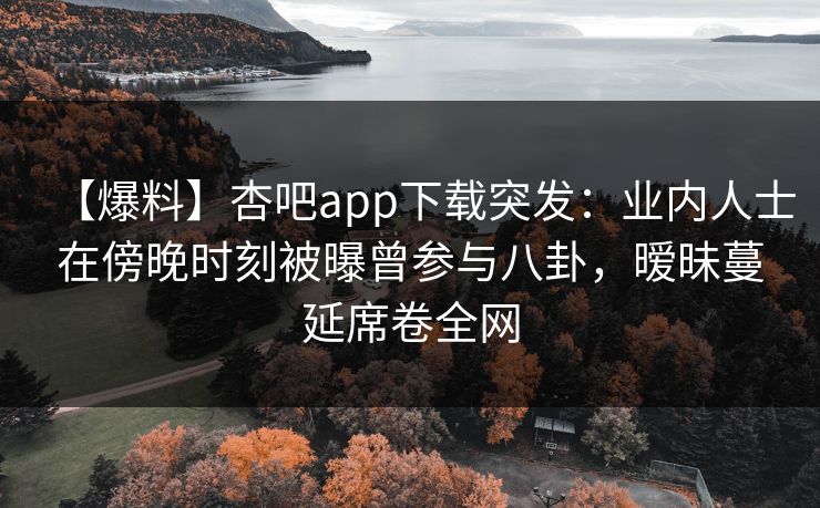 【爆料】杏吧app下载突发：业内人士在傍晚时刻被曝曾参与八卦，暧昧蔓延席卷全网