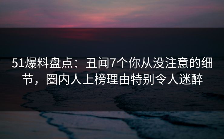 51爆料盘点：丑闻7个你从没注意的细节，圈内人上榜理由特别令人迷醉