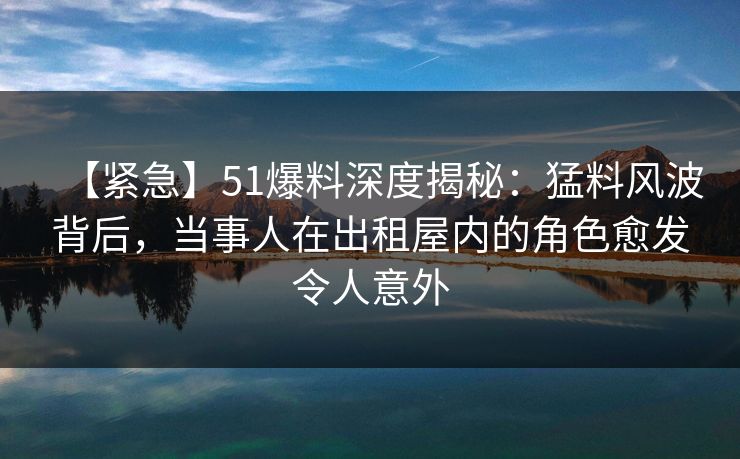 【紧急】51爆料深度揭秘：猛料风波背后，当事人在出租屋内的角色愈发令人意外