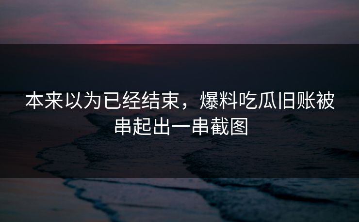 本来以为已经结束，爆料吃瓜旧账被串起出一串截图