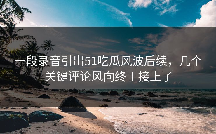 一段录音引出51吃瓜风波后续，几个关键评论风向终于接上了