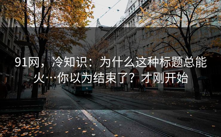 91网，冷知识：为什么这种标题总能火…你以为结束了？才刚开始