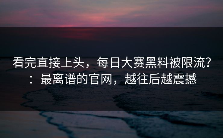 看完直接上头，每日大赛黑料被限流？：最离谱的官网，越往后越震撼