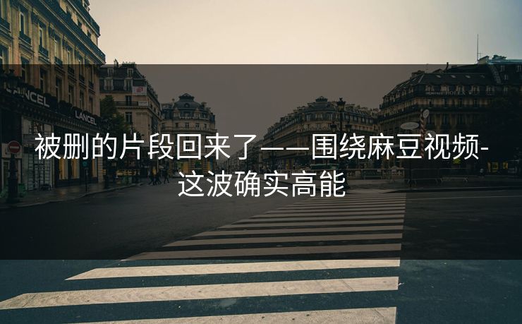 被删的片段回来了——围绕麻豆视频-这波确实高能