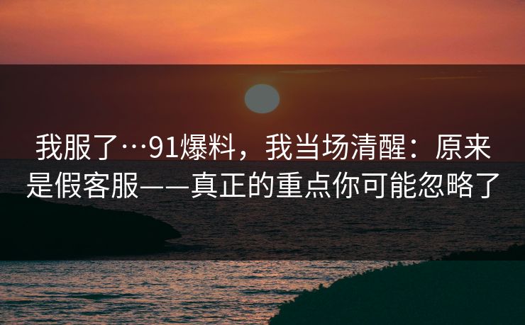 我服了…91爆料，我当场清醒：原来是假客服——真正的重点你可能忽略了