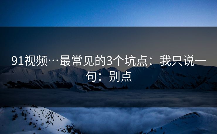 91视频…最常见的3个坑点：我只说一句：别点