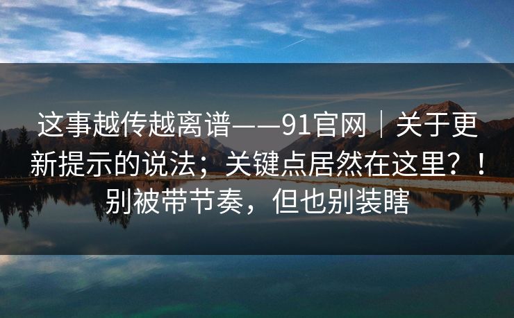 这事越传越离谱——91官网｜关于更新提示的说法；关键点居然在这里？！别被带节奏，但也别装瞎