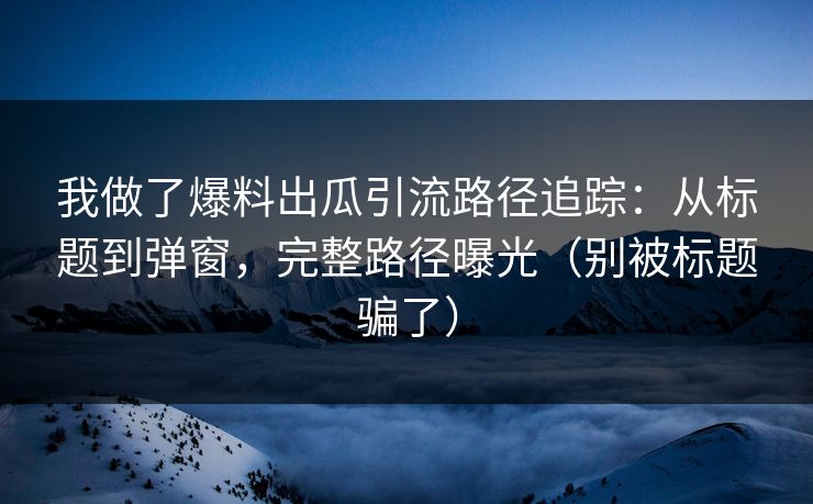 我做了爆料出瓜引流路径追踪：从标题到弹窗，完整路径曝光（别被标题骗了）