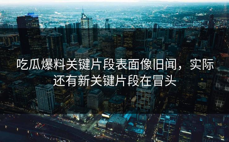 吃瓜爆料关键片段表面像旧闻，实际还有新关键片段在冒头